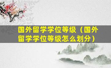 国外留学学位等级（国外留学学位等级怎么划分）
