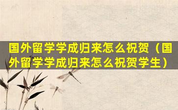 国外留学学成归来怎么祝贺（国外留学学成归来怎么祝贺学生）