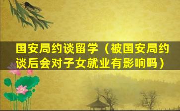 国安局约谈留学（被国安局约谈后会对子女就业有影响吗）