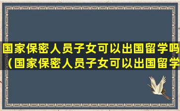 国家保密人员子女可以出国留学吗（国家保密人员子女可以出国留学吗知乎）