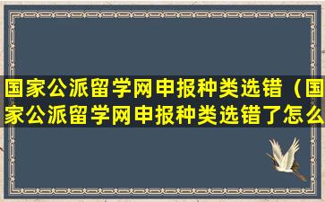 国家公派留学网申报种类选错（国家公派留学网申报种类选错了怎么办）