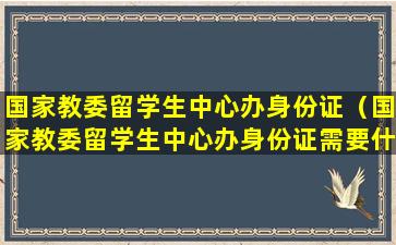国家教委留学生中心办身份证（国家教委留学生中心办身份证需要什么）