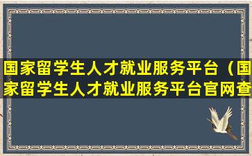 国家留学生人才就业服务平台（国家留学生人才就业服务平台官网查询）