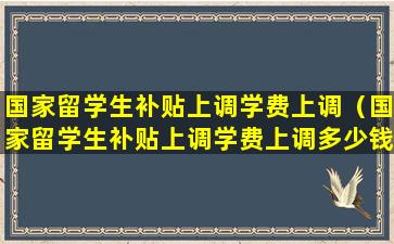 国家留学生补贴上调学费上调（国家留学生补贴上调学费上调多少钱）