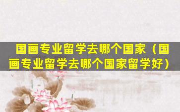 国画专业留学去哪个国家（国画专业留学去哪个国家留学好）