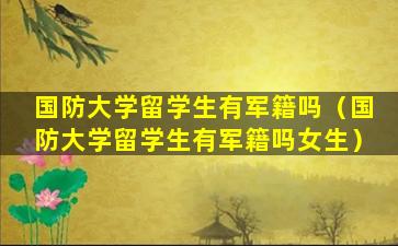 国防大学留学生有军籍吗（国防大学留学生有军籍吗女生）