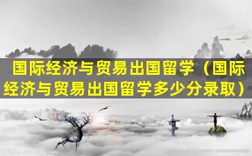 国际经济与贸易出国留学（国际经济与贸易出国留学多少分录取）