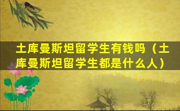 土库曼斯坦留学生有钱吗（土库曼斯坦留学生都是什么人）