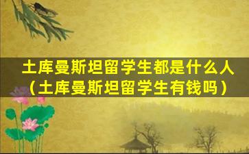 土库曼斯坦留学生都是什么人（土库曼斯坦留学生有钱吗）