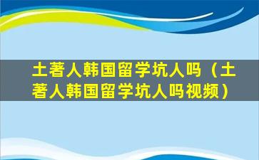土著人韩国留学坑人吗（土著人韩国留学坑人吗视频）