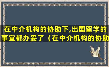 在中介机构的协助下,出国留学的事宜都办妥了（在中介机构的协助下,出国留学的事宜都办妥了吗）