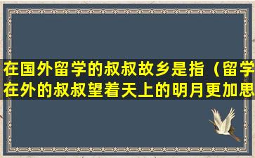 在国外留学的叔叔故乡是指（留学在外的叔叔望着天上的明月更加思念家乡的亲人）