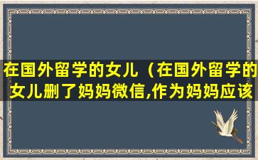 在国外留学的女儿（在国外留学的女儿删了妈妈微信,作为妈妈应该怎么对待）
