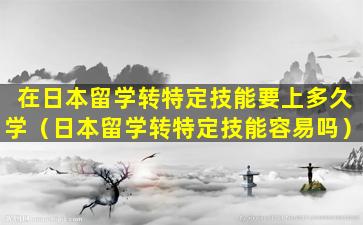 在日本留学转特定技能要上多久学（日本留学转特定技能容易吗）