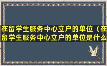 在留学生服务中心立户的单位（在留学生服务中心立户的单位是什么）