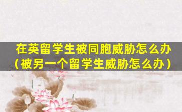 在英留学生被同胞威胁怎么办（被另一个留学生威胁怎么办）