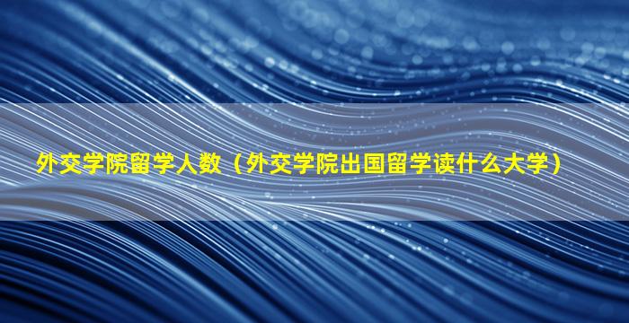 外交学院留学人数（外交学院出国留学读什么大学）