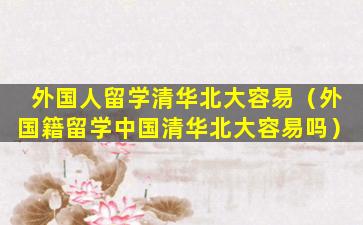 外国人留学清华北大容易（外国籍留学中国清华北大容易吗）
