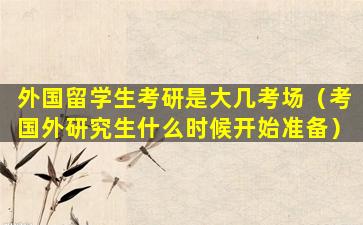 外国留学生考研是大几考场（考国外研究生什么时候开始准备）