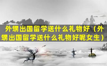 外甥出国留学送什么礼物好（外甥出国留学送什么礼物好呢女生）