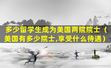 多少留学生成为美国两院院士（美国有多少院士,享受什么待遇）