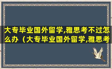 大专毕业国外留学,雅思考不过怎么办（大专毕业国外留学,雅思考不过怎么办呀）