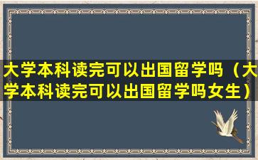 大学本科读完可以出国留学吗（大学本科读完可以出国留学吗女生）