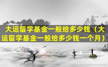 大运留学基金一般给多少钱（大运留学基金一般给多少钱一个月）