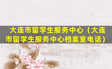 大连市留学生服务中心（大连市留学生服务中心档案室电话）