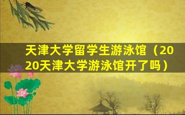 天津大学留学生游泳馆（2020天津大学游泳馆开了吗）