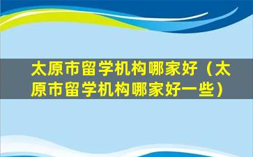 太原市留学机构哪家好（太原市留学机构哪家好一些）