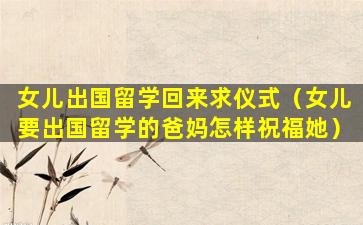 女儿出国留学回来求仪式（女儿要出国留学的爸妈怎样祝福她）