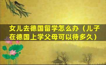 女儿去德国留学怎么办（儿子在德国上学父母可以待多久）