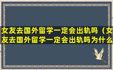 女友去国外留学一定会出轨吗（女友去国外留学一定会出轨吗为什么）