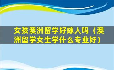 女孩澳洲留学好嫁人吗（澳洲留学女生学什么专业好）
