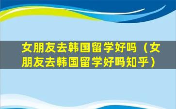 女朋友去韩国留学好吗（女朋友去韩国留学好吗知乎）