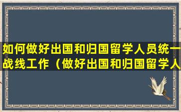 如何做好出国和归国留学人员统一战线工作（做好出国和归国留学人员统一战线工作,要坚持什么方针）