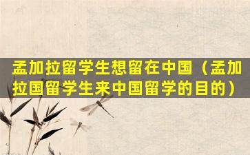 孟加拉留学生想留在中国（孟加拉国留学生来中国留学的目的）