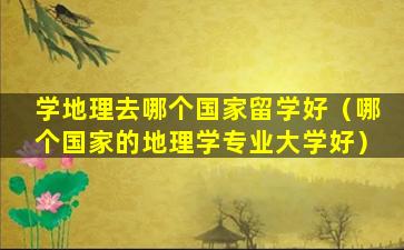学地理去哪个国家留学好（哪个国家的地理学专业大学好）