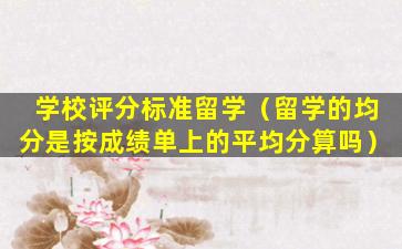 学校评分标准留学（留学的均分是按成绩单上的平均分算吗）