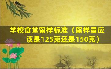 学校食堂留样标准（留样量应该是125克还是150克）