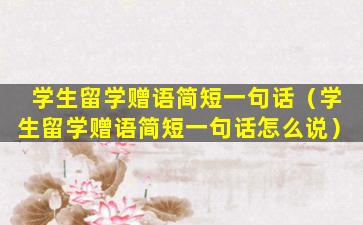 学生留学赠语简短一句话（学生留学赠语简短一句话怎么说）
