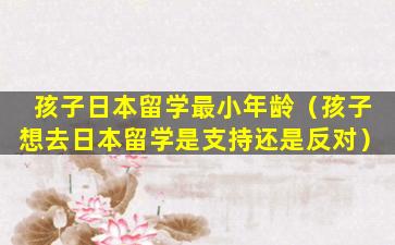 孩子日本留学最小年龄（孩子想去日本留学是支持还是反对）