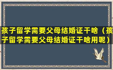 孩子留学需要父母结婚证干啥（孩子留学需要父母结婚证干啥用呢）