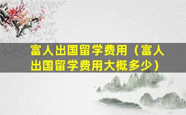富人出国留学费用（富人出国留学费用大概多少）