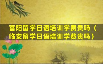 富阳留学日语培训学费贵吗（临安留学日语培训学费贵吗）