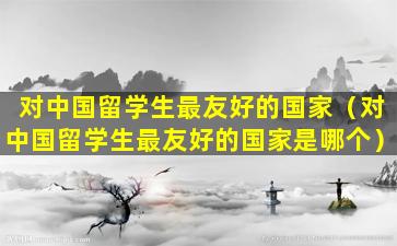 对中国留学生最友好的国家（对中国留学生最友好的国家是哪个）