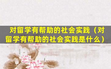 对留学有帮助的社会实践（对留学有帮助的社会实践是什么）