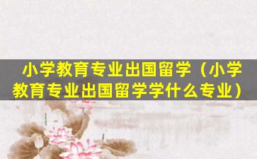 小学教育专业出国留学（小学教育专业出国留学学什么专业）