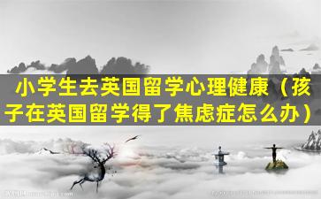 小学生去英国留学心理健康（孩子在英国留学得了焦虑症怎么办）